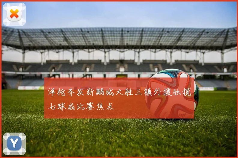 洋枪齐发新鹏城大胜三镇外援独揽七球成比赛焦点