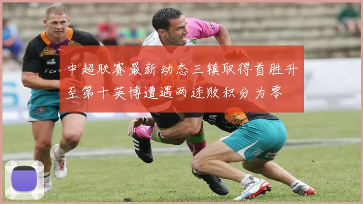 中超联赛最新动态三镇取得首胜升至第十英博遭遇两连败积分为零